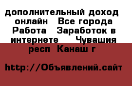 дополнительный доход  онлайн - Все города Работа » Заработок в интернете   . Чувашия респ.,Канаш г.